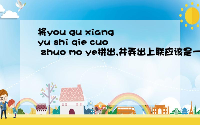 将you gu xiang yu shi qie cuo zhuo mo ye拼出,并弄出上联应该是一篇古诗,但不知是不是,请尽你所能,越快越好