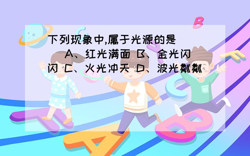 下列现象中,属于光源的是（ ） A、红光满面 B、金光闪闪 C、火光冲天 D、波光粼粼