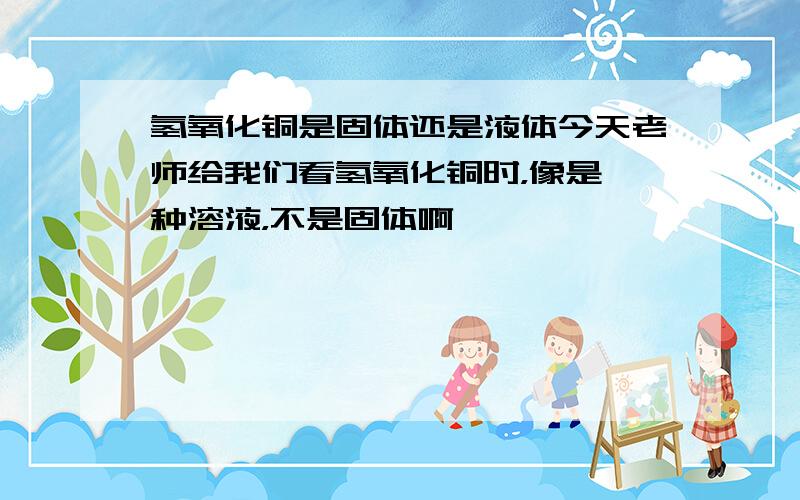 氢氧化铜是固体还是液体今天老师给我们看氢氧化铜时，像是一种溶液，不是固体啊