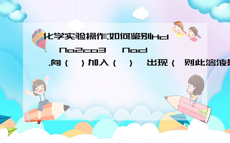 化学实验操作:如何鉴别Hcl ,Na2co3 ,Nacl .向（ ）加入（ ）,出现（ 则此溶液是（ ）.然后向（ ）加入（ ）,出现（ ）,则此溶液是（ ）.是实验操作,不必一次鉴别出,但最好方便操作.现象要明显