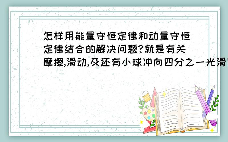 怎样用能量守恒定律和动量守恒定律结合的解决问题?就是有关摩擦,滑动,及还有小球冲向四分之一光滑圆弧斜面且不冲出等.