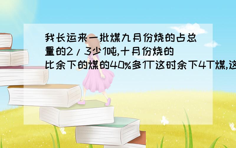 我长运来一批煤九月份烧的占总量的2/3少1吨,十月份烧的比余下的煤的40%多1T这时余下4T煤,这批煤共几吨要算式