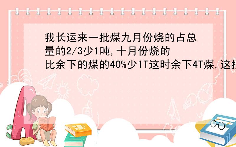 我长运来一批煤九月份烧的占总量的2/3少1吨,十月份烧的比余下的煤的40%少1T这时余下4T煤,这批煤共几吨