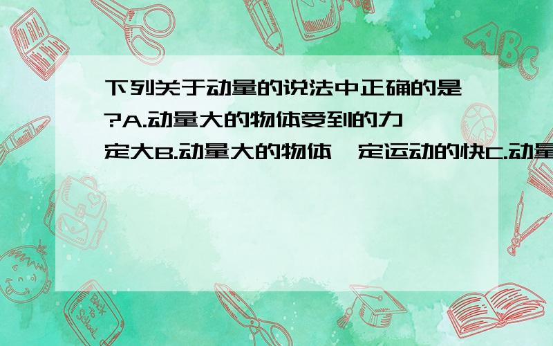 下列关于动量的说法中正确的是?A.动量大的物体受到的力一定大B.动量大的物体一定运动的快C.动量大的物体的惯性一定大D.动量大的物体的质量与速度的乘积一定大