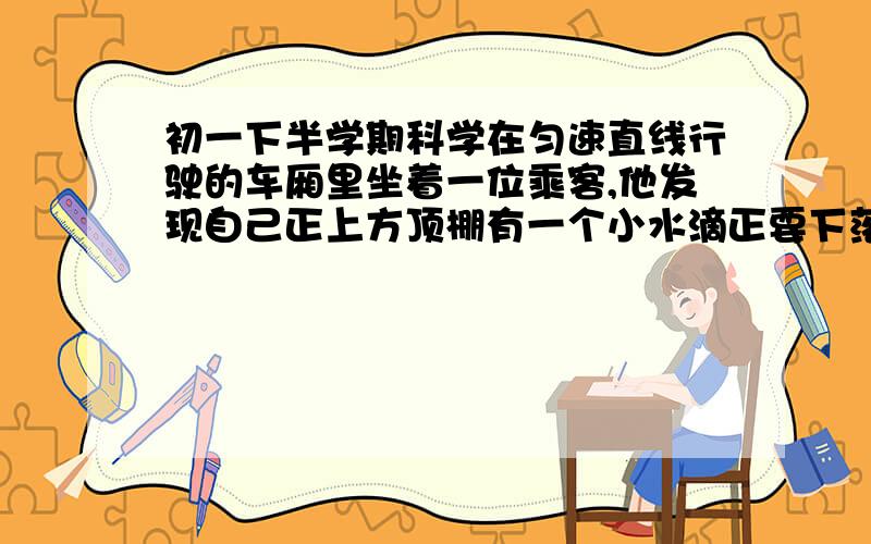 初一下半学期科学在匀速直线行驶的车厢里坐着一位乘客,他发现自己正上方顶棚有一个小水滴正要下落,这滴水将落在 （ ）A、此乘客前面 B、此乘客后面 C、此乘客头上 D、不能确定求你们,