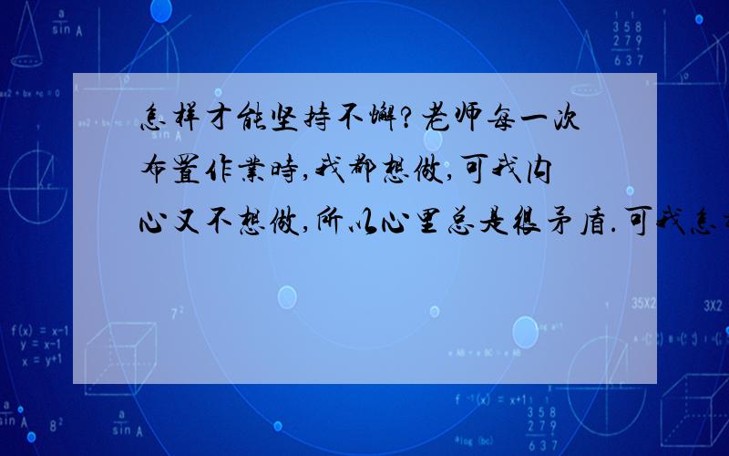 怎样才能坚持不懈?老师每一次布置作业时,我都想做,可我内心又不想做,所以心里总是很矛盾.可我怎样才能坚持不懈呢?(对于这个问题我也问过了我们的政治老师,她却只说一句: