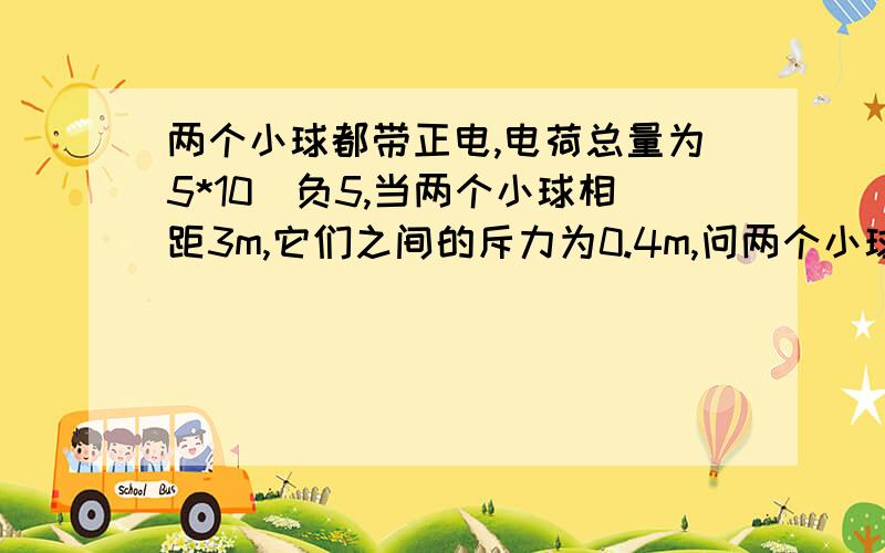 两个小球都带正电,电荷总量为5*10^负5,当两个小球相距3m,它们之间的斥力为0.4m,问两个小球带电量各是多少