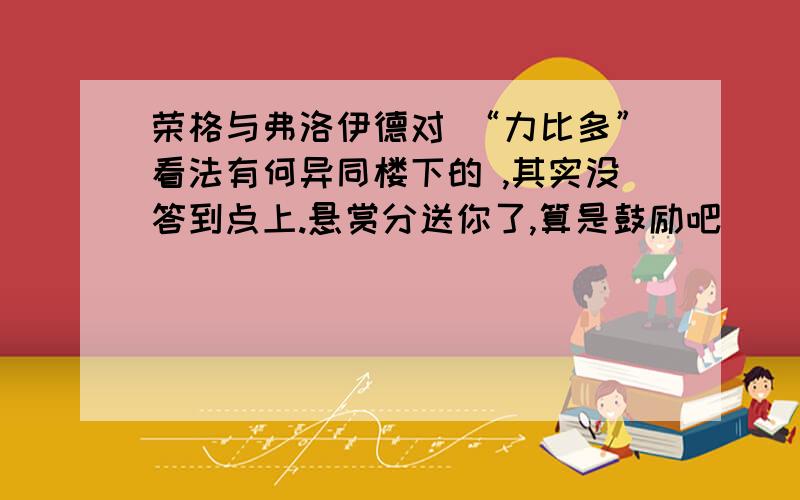 荣格与弗洛伊德对 “力比多”看法有何异同楼下的 ,其实没答到点上.悬赏分送你了,算是鼓励吧