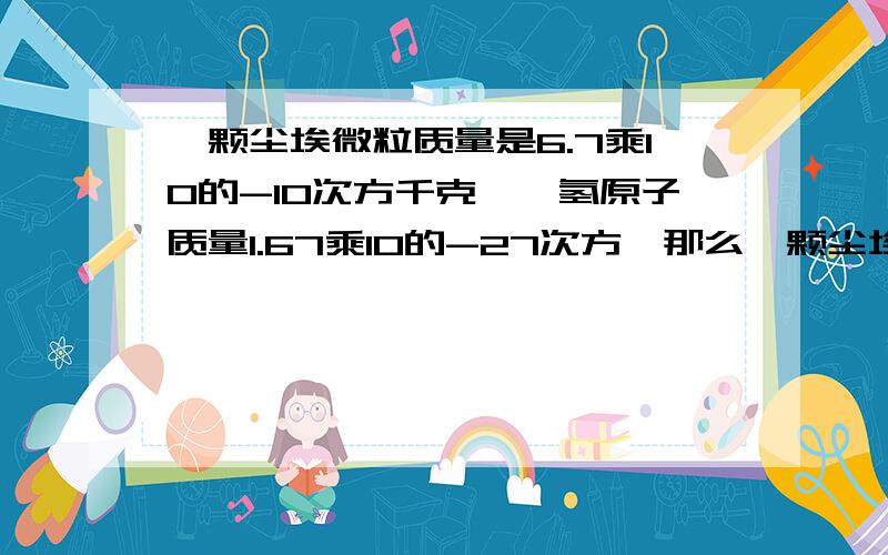 一颗尘埃微粒质量是6.7乘10的-10次方千克,一氢原子质量1.67乘10的-27次方,那么一颗尘埃相当于几个氢原子改为1.67乘-24的次方