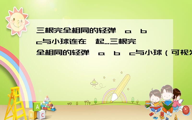 三根完全相同的轻弹簧a、b、c与小球连在一起...三根完全相同的轻弹簧a、b、c与小球（可视为质点）连在一起,另一端分别固定于A、B、C三点,a与b夹角为120°,c弹簧竖直,已知a、b由于伸长而产