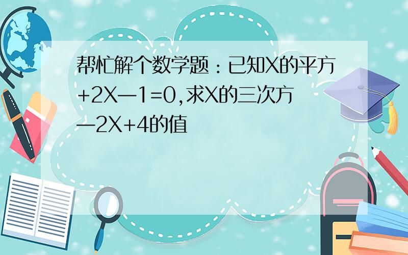 帮忙解个数学题：已知X的平方+2X—1=0,求X的三次方—2X+4的值