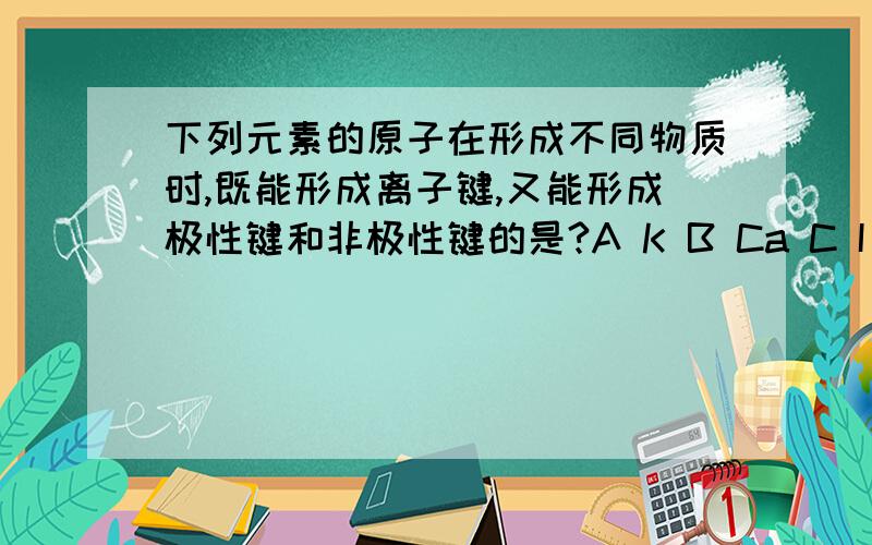 下列元素的原子在形成不同物质时,既能形成离子键,又能形成极性键和非极性键的是?A K B Ca C I D Ne