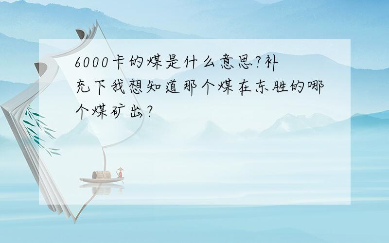 6000卡的煤是什么意思?补充下我想知道那个煤在东胜的哪个煤矿出？