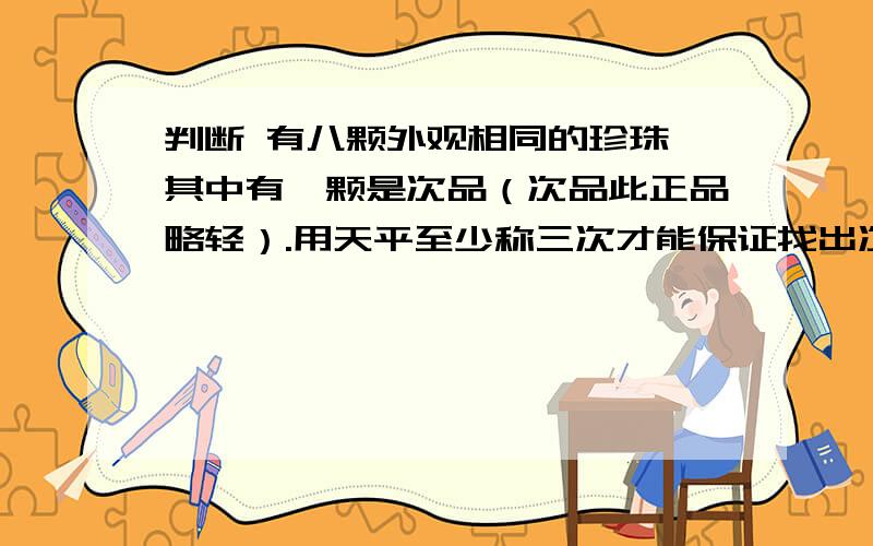 判断 有八颗外观相同的珍珠,其中有一颗是次品（次品此正品略轻）.用天平至少称三次才能保证找出次品.判断有八颗外观相同的珍珠,其中有一颗是次品（次品此正品略轻）.用天平至少称三