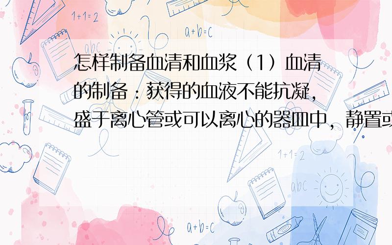 怎样制备血清和血浆（1）血清的制备：获得的血液不能抗凝，盛于离心管或可以离心的器皿中，静置或置37℃环境中促其凝固，待血液凝固后，将其平衡后离心（一般为3000rpm，离心 10min），