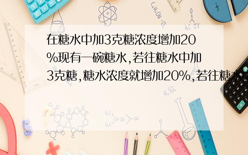 在糖水中加3克糖浓度增加20%现有一碗糖水,若往糖水中加3克糖,糖水浓度就增加20％,若往糖水中加3克水,糖水浓度减少10％．求原糖水中糖、水个多少千克?