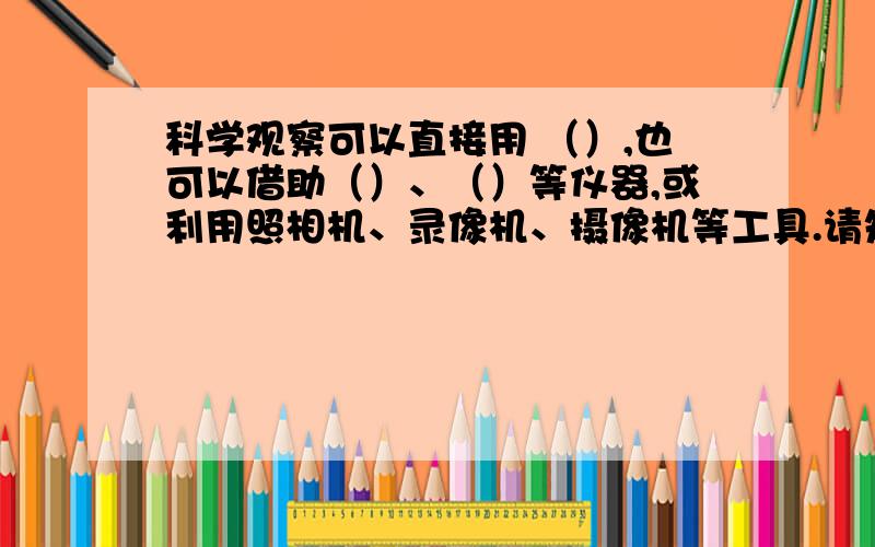 科学观察可以直接用 （）,也可以借助（）、（）等仪器,或利用照相机、录像机、摄像机等工具.请知道的帮个忙.