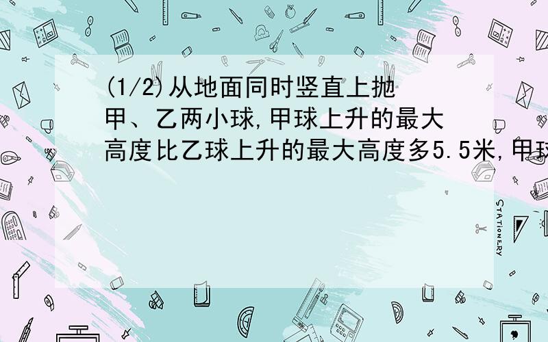 (1/2)从地面同时竖直上抛甲、乙两小球,甲球上升的最大高度比乙球上升的最大高度多5.5米,甲球落地时间...(1/2)从地面同时竖直上抛甲、乙两小球,甲球上升的最大高度比乙球上升的最大高度多