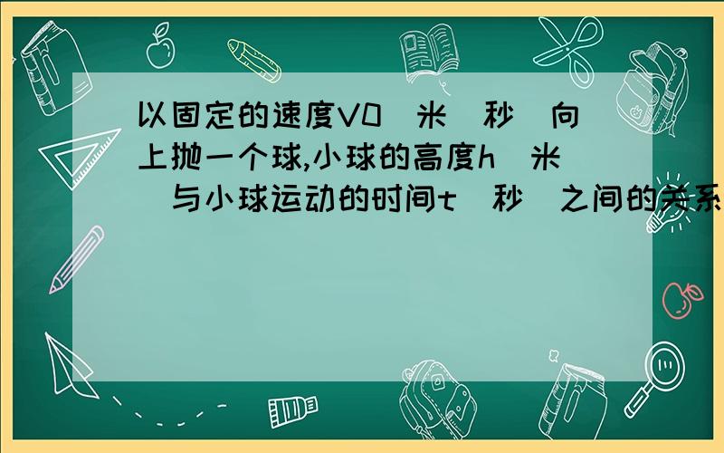 以固定的速度V0（米／秒）向上抛一个球,小球的高度h（米）与小球运动的时间t（秒）之间的关系式是h＝V0t-4.9^2.其中的变量和常量分别是什么?（八年级上册数学）【不好意思.没财富值了··