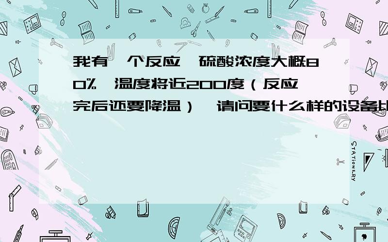 我有一个反应,硫酸浓度大概80%,温度将近200度（反应完后还要降温）,请问要什么样的设备比较好?