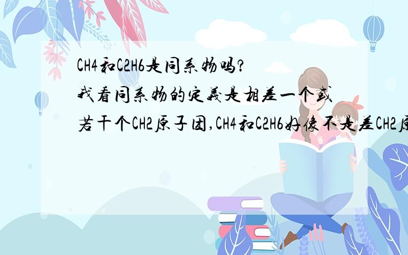 CH4和C2H6是同系物吗?我看同系物的定义是相差一个或若干个CH2原子团,CH4和C2H6好像不是差CH2原子团吧?是同系物吗?他俩是差一个CH2原子团吗?