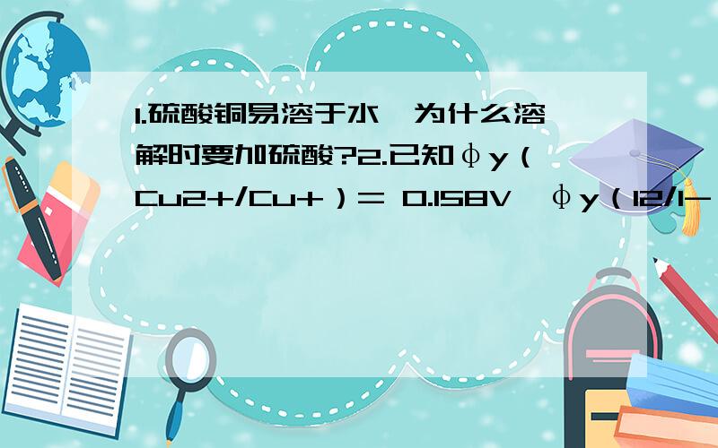 1.硫酸铜易溶于水,为什么溶解时要加硫酸?2.已知φy（Cu2+/Cu+）= 0.158V,φy（I2/I-）= 0.54V,为什么本法中Cu2+离子却能使I-离子氧化为I2?3.如果分析矿石或合金中的铜,试液中含有的干扰性杂质如Fe3+离