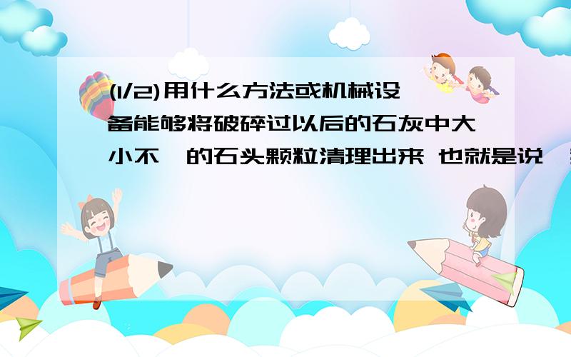 (1/2)用什么方法或机械设备能够将破碎过以后的石灰中大小不一的石头颗粒清理出来 也就是说,我这里的石...(1/2)用什么方法或机械设备能够将破碎过以后的石灰中大小不一的石头颗粒清理出