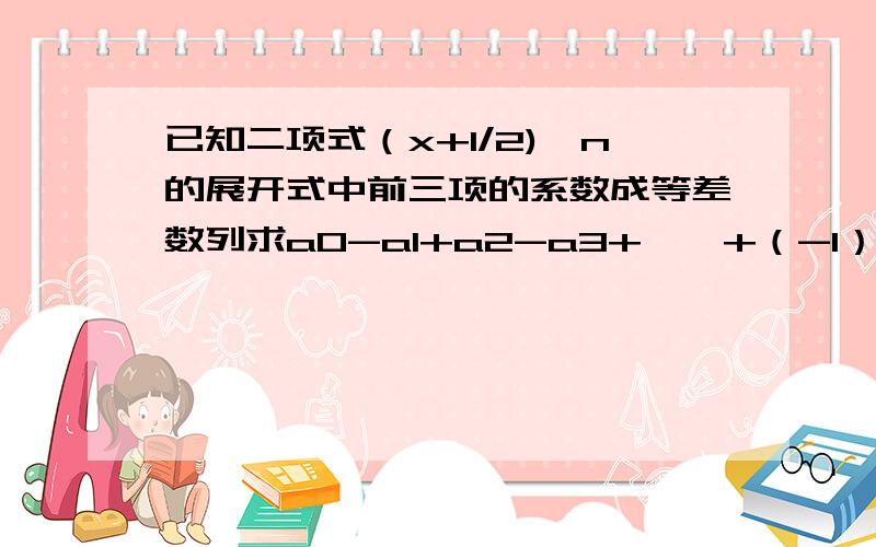 已知二项式（x+1/2)^n的展开式中前三项的系数成等差数列求a0-a1+a2-a3+……+（-1）^an的值求ai(i=0,1,2,……）的最大值我已经知道n=8