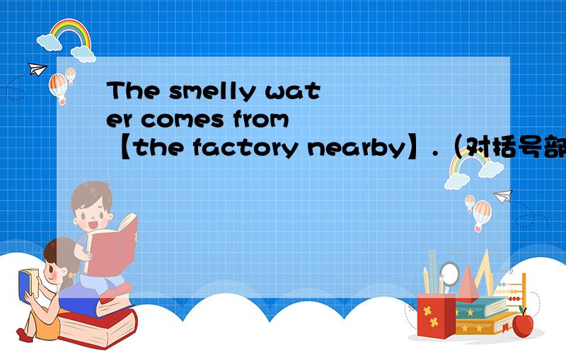 The smelly water comes from 【the factory nearby】.（对括号部分提问）