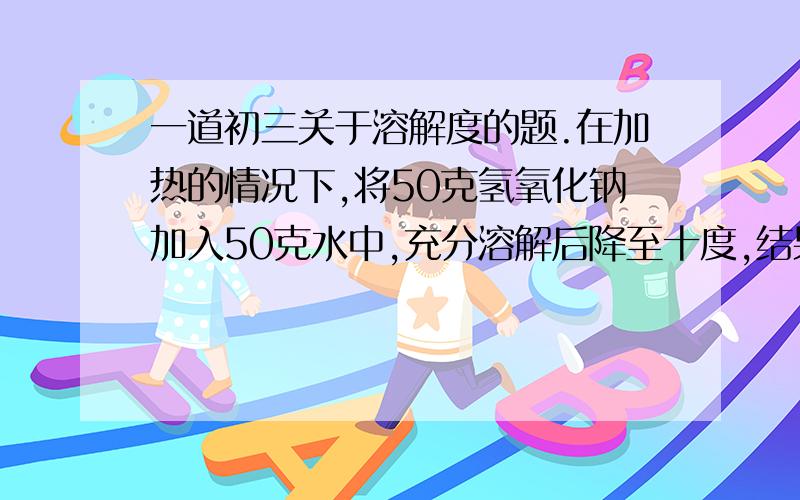 一道初三关于溶解度的题.在加热的情况下,将50克氢氧化钠加入50克水中,充分溶解后降至十度,结果有多少克氢氧化钠晶体析出