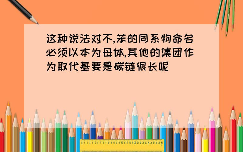 这种说法对不,苯的同系物命名必须以本为母体,其他的集团作为取代基要是碳链很长呢