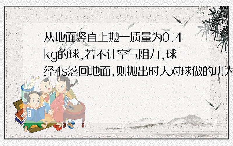 从地面竖直上抛一质量为0.4kg的球,若不计空气阻力,球经4s落回地面,则抛出时人对球做的功为?