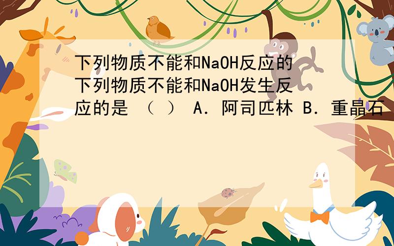 下列物质不能和NaOH反应的下列物质不能和NaOH发生反应的是 （ ） A．阿司匹林 B．重晶石 C．氢氧化铝 D．小苏打 请说明理由