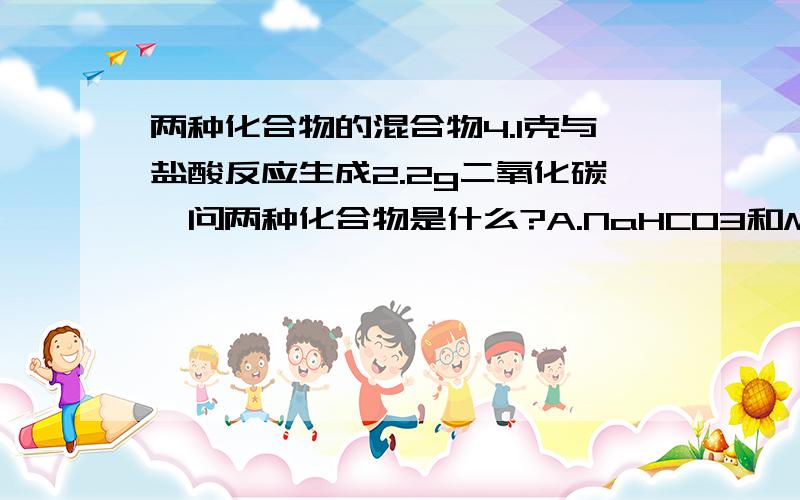 两种化合物的混合物4.1克与盐酸反应生成2.2g二氧化碳,问两种化合物是什么?A.NaHCO3和MgCO3 B.CaCO3和Ca(HCO3)2 C.NaCO3和NaHCO3 D.Ca(HCO3)2 和NaHCO3