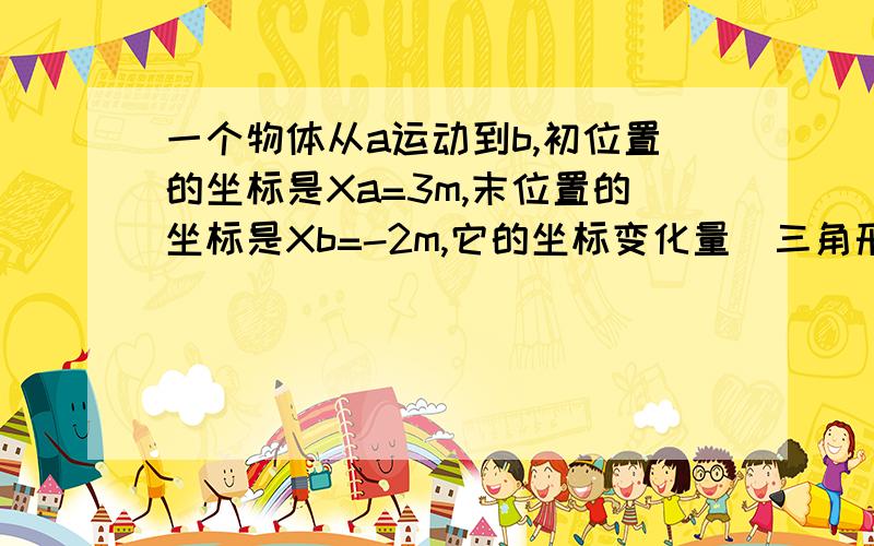 一个物体从a运动到b,初位置的坐标是Xa=3m,末位置的坐标是Xb=-2m,它的坐标变化量[三角形]X=?坐标变化量和位移什么区别 坐标变化量可以是负的吗 我被众多不同答案给弄晕了都