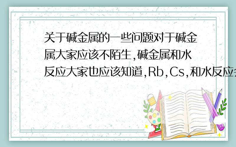 关于碱金属的一些问题对于碱金属大家应该不陌生,碱金属和水反应大家也应该知道,Rb,Cs,和水反应会产生不同程度的爆炸,我的同学用Na和浓HCl反应过,反应超级剧烈,下面请猜想一下,如果Cs和王