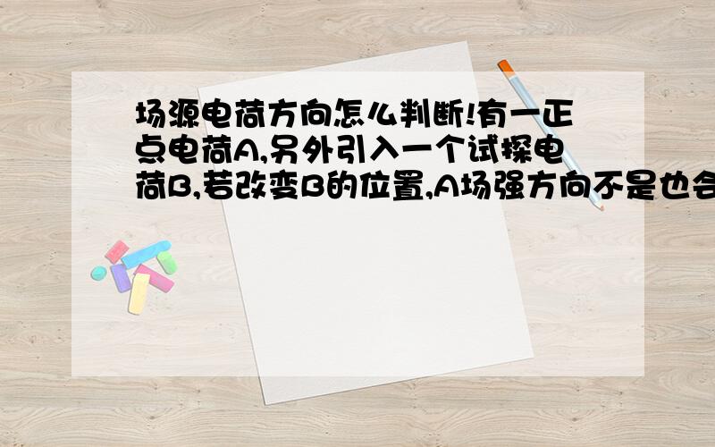 场源电荷方向怎么判断!有一正点电荷A,另外引入一个试探电荷B,若改变B的位置,A场强方向不是也会改变嘛.B.还是说,场源电荷的方向不是唯一的?A.B.