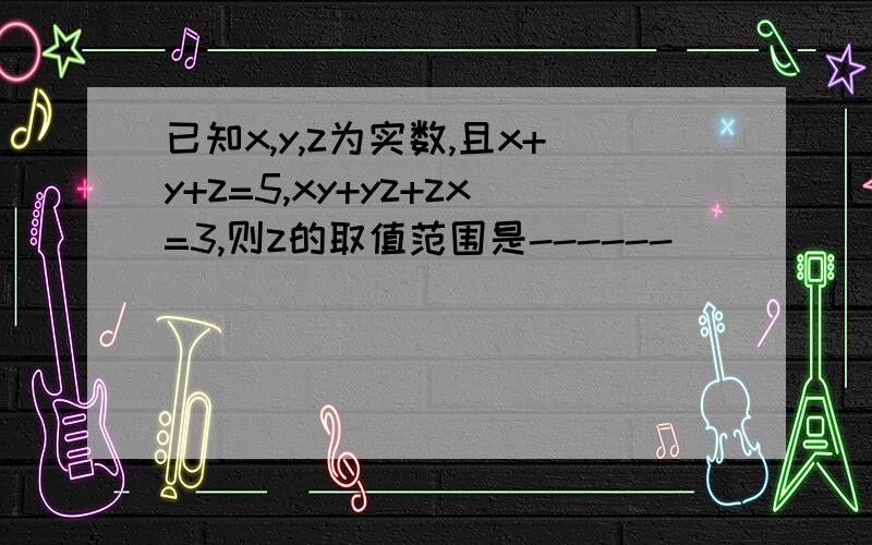 已知x,y,z为实数,且x+y+z=5,xy+yz+zx=3,则z的取值范围是------