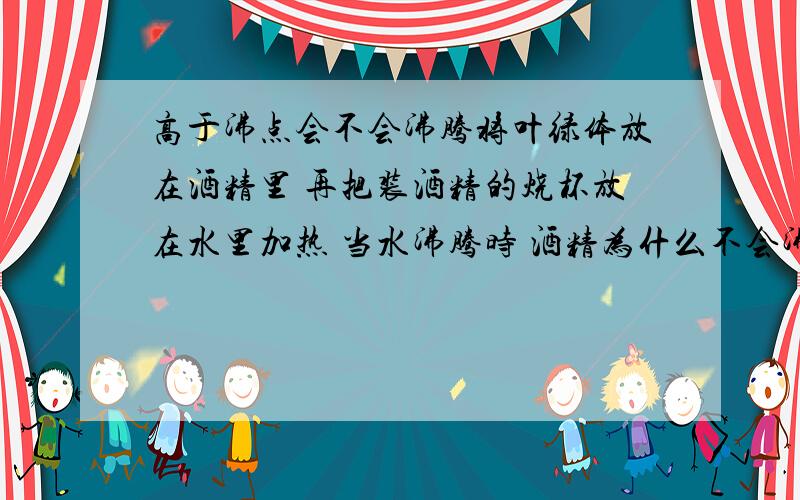 高于沸点会不会沸腾将叶绿体放在酒精里 再把装酒精的烧杯放在水里加热 当水沸腾时 酒精为什么不会沸腾?