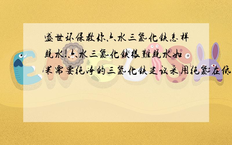 盛世环保教你六水三氯化铁怎样脱水!六水三氯化铁很难脱水如果需要纯净的三氯化铁建议采用纯氯在低浓度和惰性气体充斥的条件下氧化还原铁粉反应很剧烈,当心……