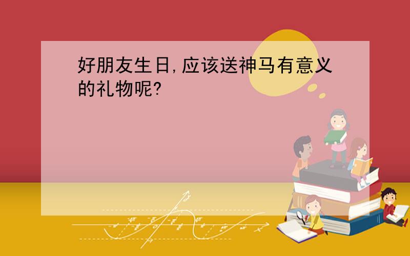 好朋友生日,应该送神马有意义的礼物呢?