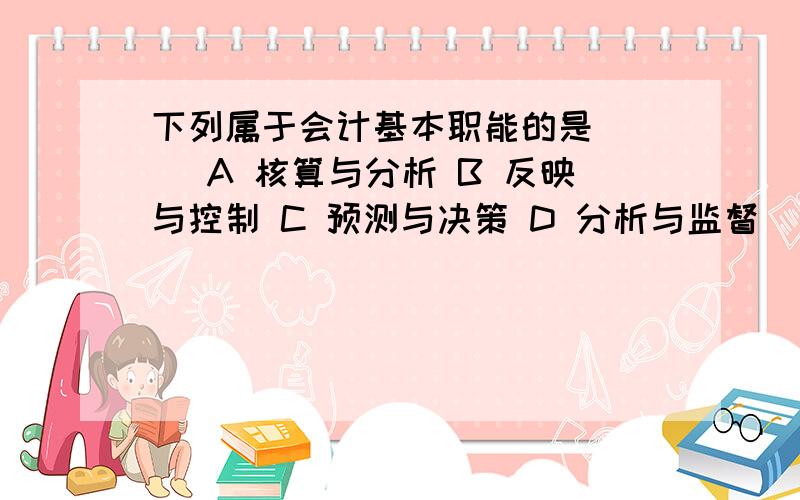 下列属于会计基本职能的是( ) A 核算与分析 B 反映与控制 C 预测与决策 D 分析与监督