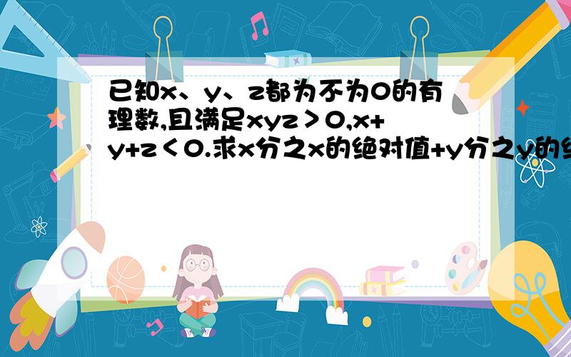 已知x、y、z都为不为0的有理数,且满足xyz＞0,x+y+z＜0.求x分之x的绝对值+y分之y的绝对值+z分之z分之z+xyz分之xyz的绝对值