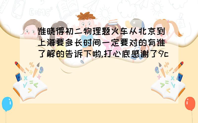 谁晓得初二物理题火车从北京到上海要多长时间一定要对的有谁了解的告诉下哟,打心底感谢了9c