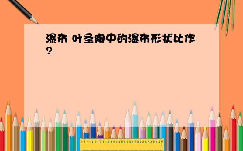 瀑布 叶圣陶中的瀑布形状比作?