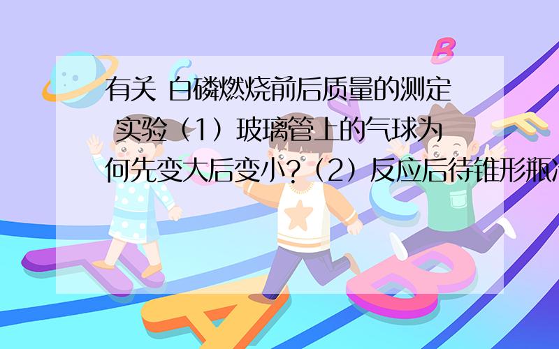 有关 白磷燃烧前后质量的测定 实验（1）玻璃管上的气球为何先变大后变小?（2）反应后待锥形瓶冷却后放到托盘天平上,观察到托盘天平----------平衡的（填“是”或“不是”）,那么该反应--