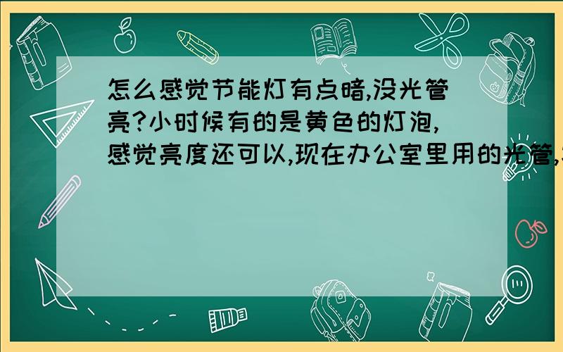 怎么感觉节能灯有点暗,没光管亮?小时候有的是黄色的灯泡,感觉亮度还可以,现在办公室里用的光管,家里用的是节能灯,怎么感觉办公室里的光管亮些,而家里的节能灯那么暗呢?眼睛都不舒服,