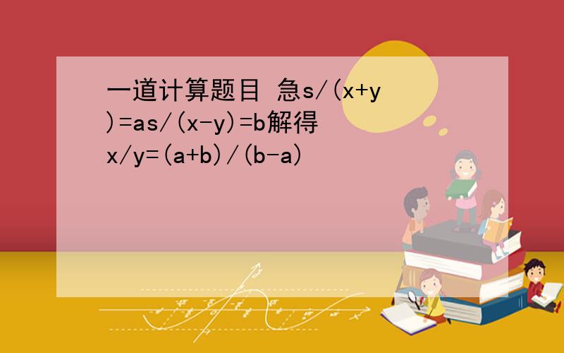 一道计算题目 急s/(x+y)=as/(x-y)=b解得x/y=(a+b)/(b-a)