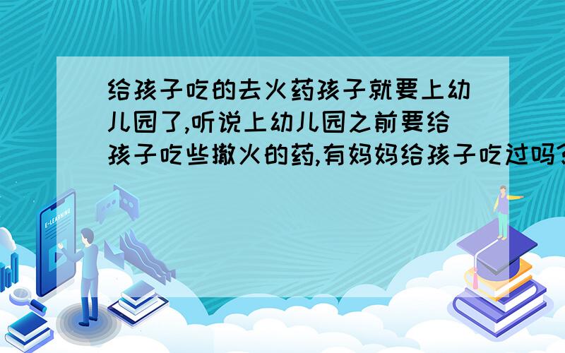 给孩子吃的去火药孩子就要上幼儿园了,听说上幼儿园之前要给孩子吃些撤火的药,有妈妈给孩子吃过吗?有没有效果好一些的去火药呢?