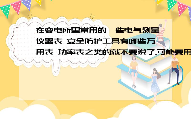 在变电所里常用的一些电气测量仪器表 安全防护工具有哪些万用表 功率表之类的就不要说了.可能要用到继电保护测量仪、接地电阻测量仪还有没有哪些,希望列举一下.安全防护工具有哪些,